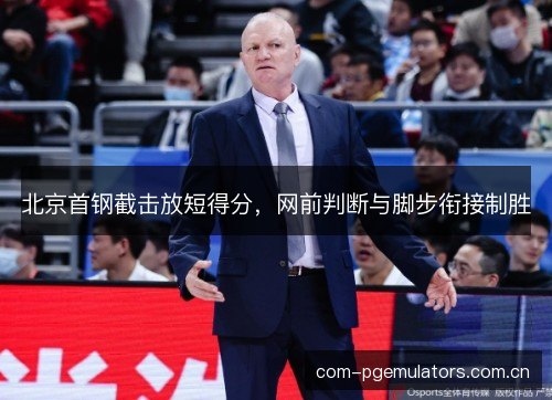 北京首钢截击放短得分,网前判断与脚步衔接制胜 北京首钢截击放短得分,网前判断与脚步衔接制胜