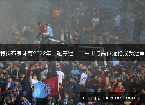 特拉布宗体育2022年土超夺冠：三中卫与高位逼抢成就冠军