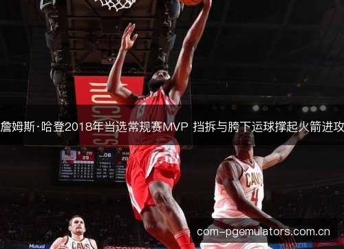 詹姆斯·哈登2018年当选常规赛MVP 挡拆与胯下运球撑起火箭进攻 詹姆斯·哈登2018年当选常规赛MVP 挡拆与胯下运球撑起火箭进攻